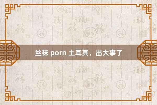 丝袜 porn 土耳其，出大事了