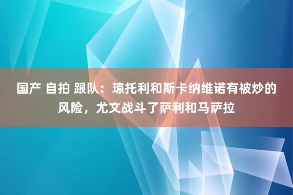 国产 自拍 跟队：琼托利和斯卡纳维诺有被炒的风险，尤文战斗了萨利和马萨拉