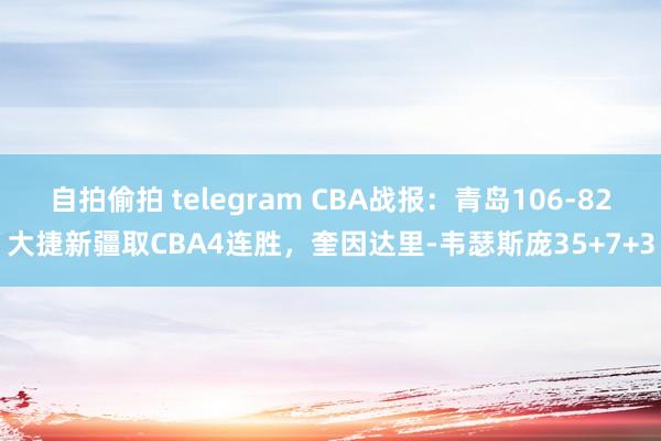 自拍偷拍 telegram CBA战报：青岛106-82大捷新疆取CBA4连胜，奎因达里-韦瑟斯庞35+7+3