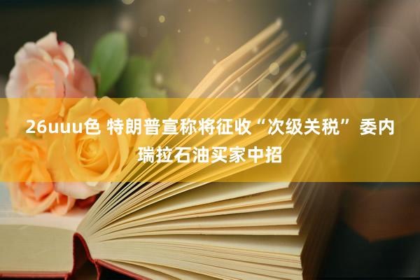 26uuu色 特朗普宣称将征收“次级关税” 委内瑞拉石油买家中招