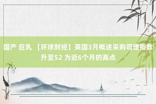 国产 巨乳 【环球财经】英国3月概述采购司理指数升至52 为近6个月的高点