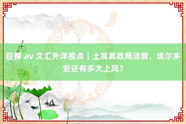 巨臀 av 文汇外洋视点｜土耳其政局涟漪，埃尔多安还有多大上风？
