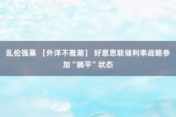 乱伦强暴 【外洋不雅潮】 好意思联储利率战略参加“躺平”状态