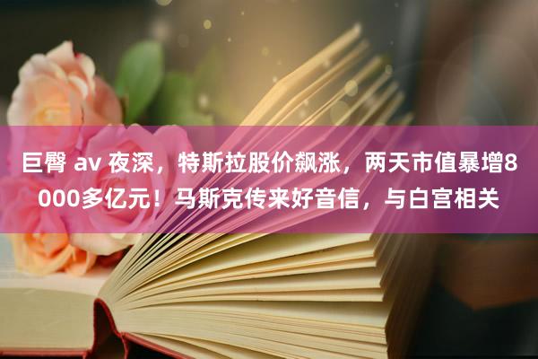 巨臀 av 夜深，特斯拉股价飙涨，两天市值暴增8000多亿元！马斯克传来好音信，与白宫相关