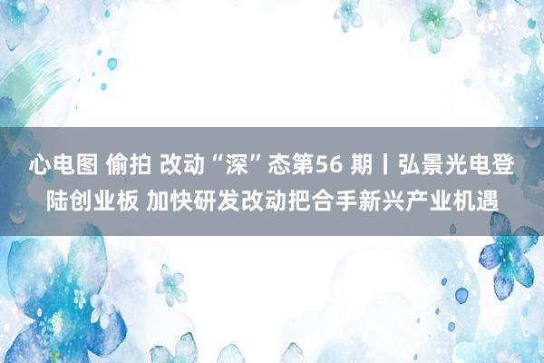 心电图 偷拍 改动“深”态第56 期丨弘景光电登陆创业板 加快研发改动把合手新兴产业机遇