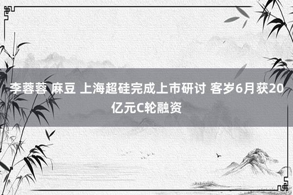 李蓉蓉 麻豆 上海超硅完成上市研讨 客岁6月获20亿元C轮融资