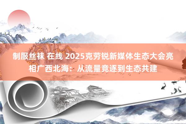 制服丝袜 在线 2025克劳锐新媒体生态大会亮相广西北海：从流量竞逐到生态共建