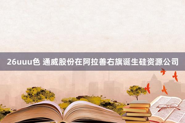 26uuu色 通威股份在阿拉善右旗诞生硅资源公司