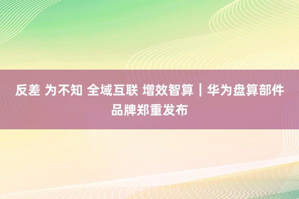 反差 为不知 全域互联 增效智算︱华为盘算部件品牌郑重发布