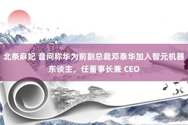 北条麻妃 音问称华为前副总裁邓泰华加入智元机器东谈主，任董事长兼 CEO