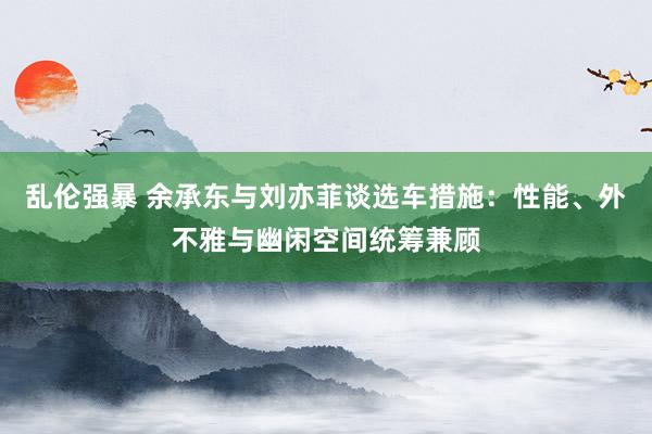 乱伦强暴 余承东与刘亦菲谈选车措施：性能、外不雅与幽闲空间统筹兼顾