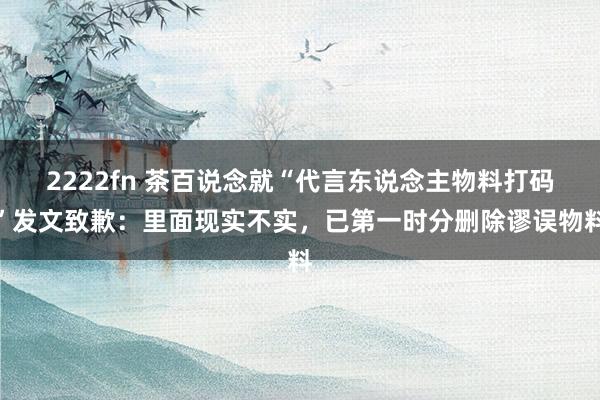 2222fn 茶百说念就“代言东说念主物料打码”发文致歉：里面现实不实，已第一时分删除谬误物料