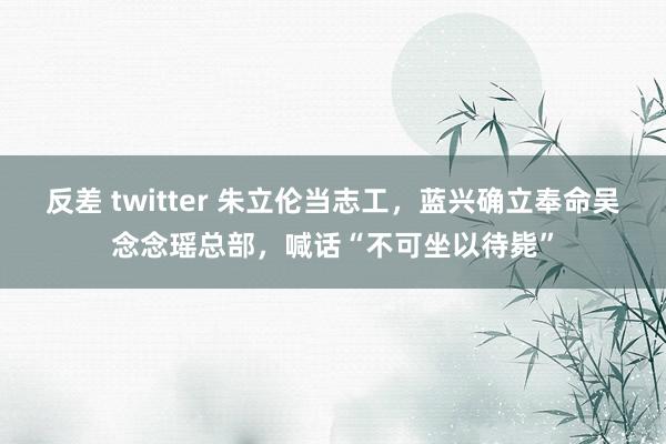 反差 twitter 朱立伦当志工，蓝兴确立奉命吴念念瑶总部，喊话“不可坐以待毙”