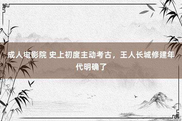 成人电影院 史上初度主动考古，王人长城修建年代明确了