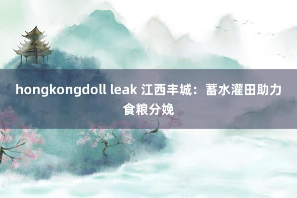 hongkongdoll leak 江西丰城：蓄水灌田助力食粮分娩