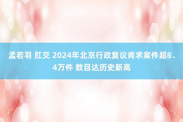 孟若羽 肛交 2024年北京行政复议肯求案件超8．4万件 数目达历史新高