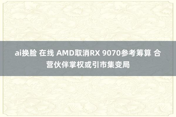 ai换脸 在线 AMD取消RX 9070参考筹算 合营伙伴掌权或引市集变局