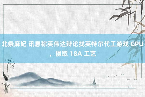 北条麻妃 讯息称英伟达辩论找英特尔代工游戏 GPU，摄取 18A 工艺