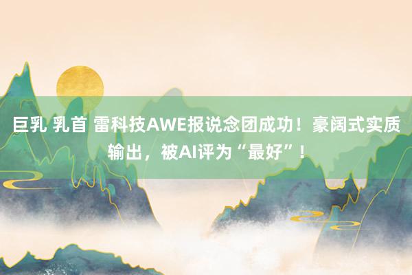 巨乳 乳首 雷科技AWE报说念团成功！豪阔式实质输出，被AI评为“最好”！