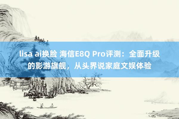 lisa ai换脸 海信E8Q Pro评测：全面升级的影游旗舰，从头界说家庭文娱体验