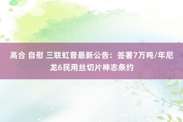 高合 自慰 三联虹普最新公告：签署7万吨/年尼龙6民用丝切片神志条约