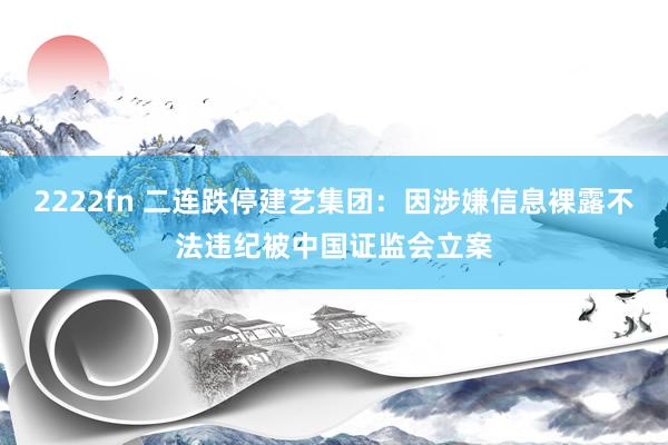 2222fn 二连跌停建艺集团：因涉嫌信息裸露不法违纪被中国证监会立案