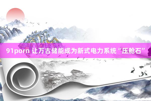 91porn 让万古储能成为新式电力系统“压舱石”