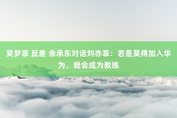 吴梦菲 反差 余承东对话刘亦菲：若是莫得加入华为，我会成为教练