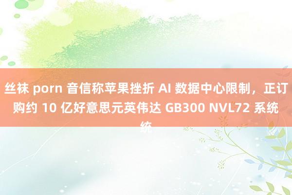 丝袜 porn 音信称苹果挫折 AI 数据中心限制，正订购约 10 亿好意思元英伟达 GB300 NVL72 系统