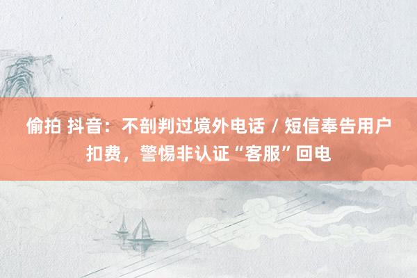 偷拍 抖音：不剖判过境外电话 / 短信奉告用户扣费，警惕非认证“客服”回电