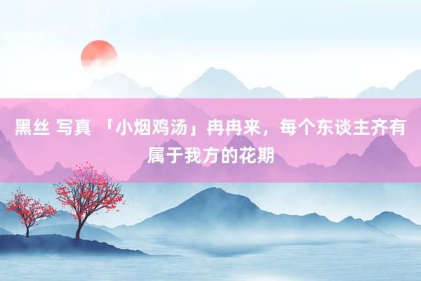 黑丝 写真 「小烟鸡汤」冉冉来，每个东谈主齐有属于我方的花期