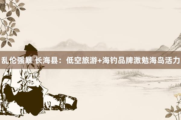 乱伦强暴 长海县：低空旅游+海钓品牌激勉海岛活力