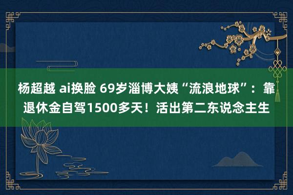 杨超越 ai换脸 69岁淄博大姨“流浪地球”：靠退休金自驾1500多天！活出第二东说念主生