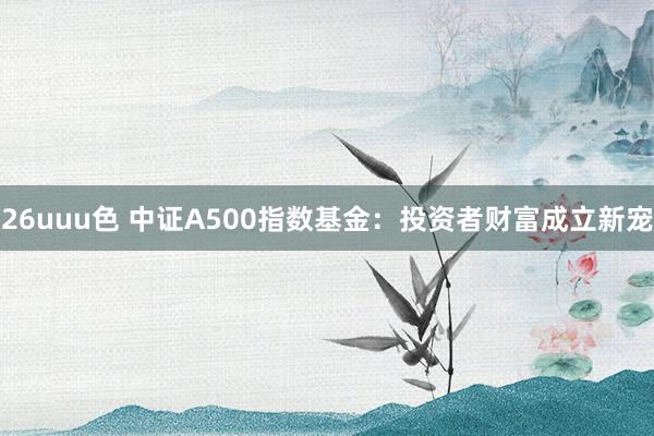26uuu色 中证A500指数基金：投资者财富成立新宠