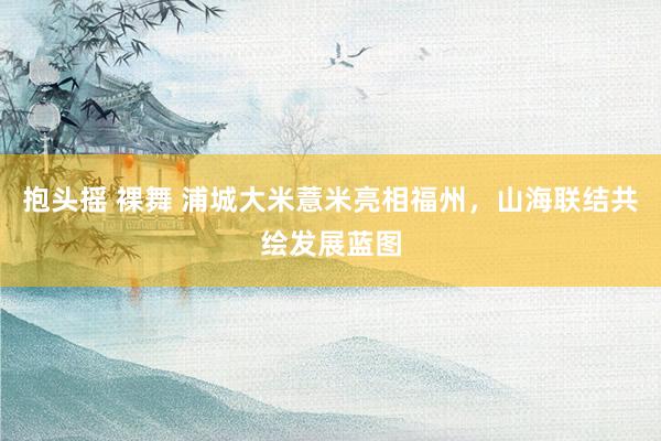 抱头摇 裸舞 浦城大米薏米亮相福州，山海联结共绘发展蓝图