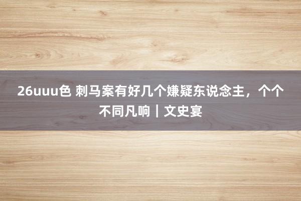 26uuu色 刺马案有好几个嫌疑东说念主，个个不同凡响｜文史宴