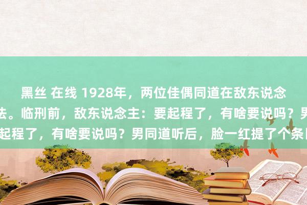 黑丝 在线 1928年，两位佳偶同道在敌东说念主狱中受尽折磨后将被正法。临刑前，敌东说念主：要起程了，有啥要说吗？男同道听后，脸一红提了个条目。