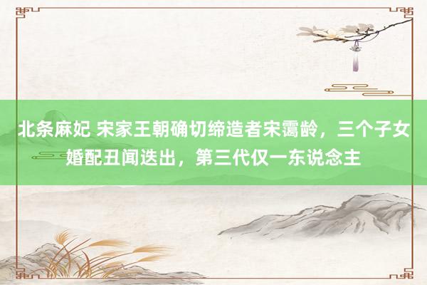 北条麻妃 宋家王朝确切缔造者宋霭龄，三个子女婚配丑闻迭出，第三代仅一东说念主