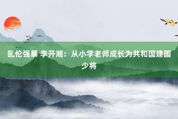 乱伦强暴 李开湘：从小学老师成长为共和国建国少将