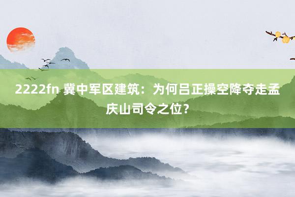 2222fn 冀中军区建筑：为何吕正操空降夺走孟庆山司令之位？