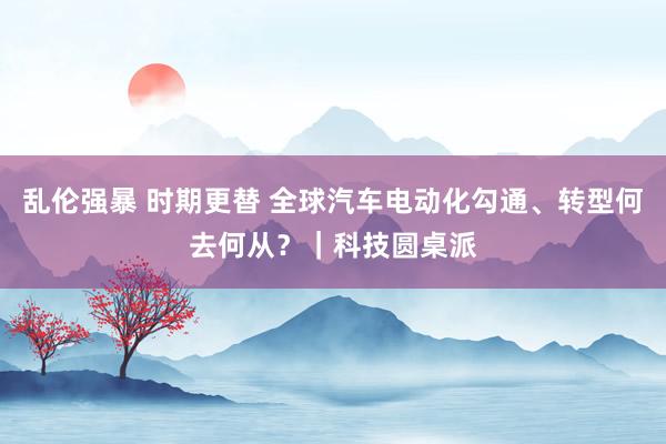 乱伦强暴 时期更替 全球汽车电动化勾通、转型何去何从？｜科技圆桌派