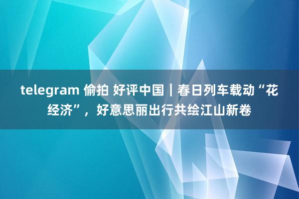 telegram 偷拍 好评中国｜春日列车载动“花经济”，好意思丽出行共绘江山新卷