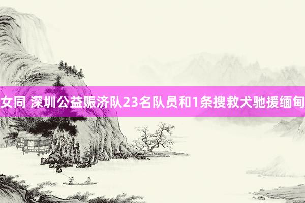 女同 深圳公益赈济队23名队员和1条搜救犬驰援缅甸