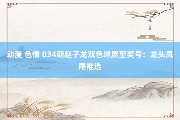 动漫 色情 034期赵子龙双色球展望奖号：龙头凤尾推选
