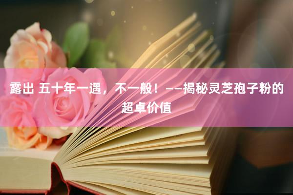 露出 五十年一遇，不一般！——揭秘灵芝孢子粉的超卓价值