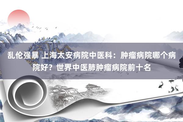 乱伦强暴 上海太安病院中医科：肿瘤病院哪个病院好？世界中医肺肿瘤病院前十名