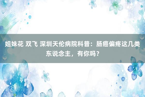 姐妹花 双飞 深圳天伦病院科普：肠癌偏疼这几类东说念主，有你吗？