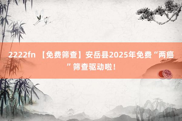 2222fn 【免费筛查】安岳县2025年免费“两癌”筛查驱动啦！
