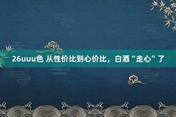 26uuu色 从性价比到心价比，白酒“走心”了
