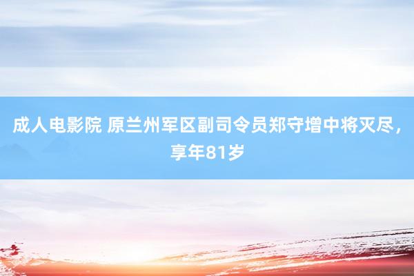 成人电影院 原兰州军区副司令员郑守增中将灭尽，享年81岁